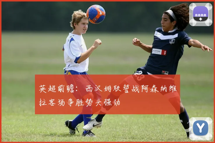 英超前瞻：西汉姆联誓战阿森纳维拉客场争胜势头强劲