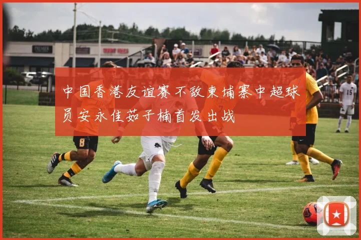 中国香港友谊赛不敌柬埔寨中超球员安永佳茹子楠首发出战