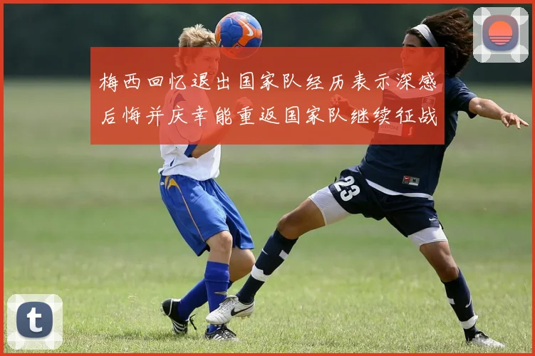 梅西回忆退出国家队经历表示深感后悔并庆幸能重返国家队继续征战