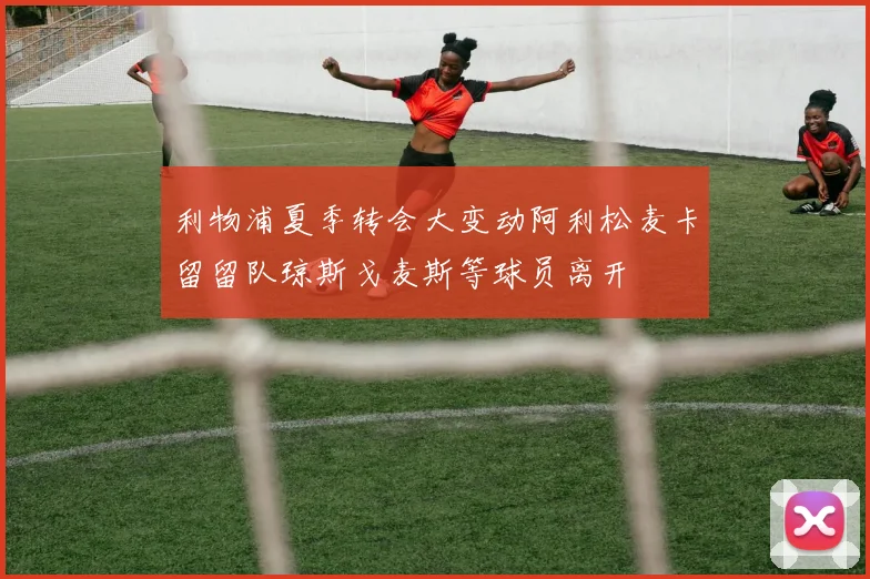 利物浦夏季转会大变动阿利松麦卡留留队琼斯戈麦斯等球员离开