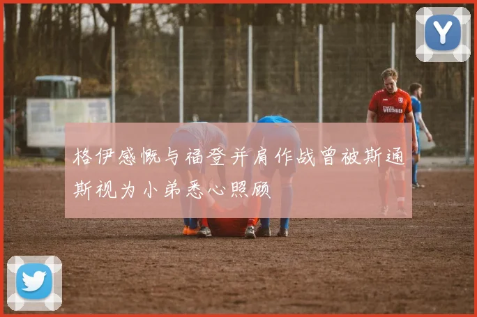 格伊感慨与福登并肩作战曾被斯通斯视为小弟悉心照顾