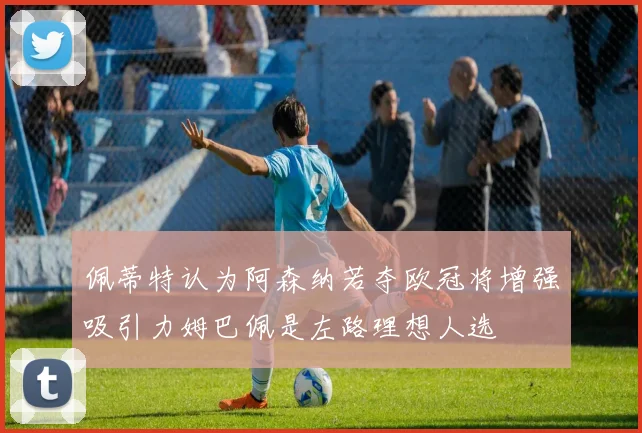 佩蒂特认为阿森纳若夺欧冠将增强吸引力姆巴佩是左路理想人选