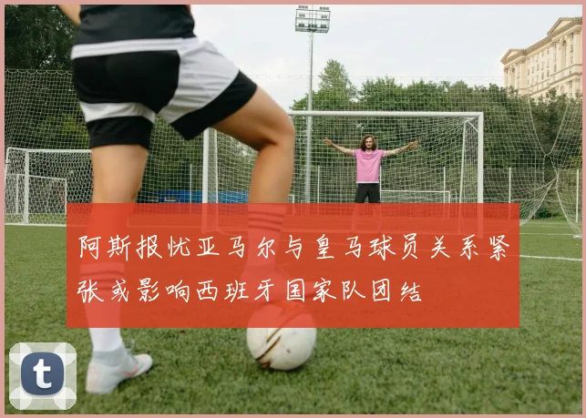 阿斯报忧亚马尔与皇马球员关系紧张或影响西班牙国家队团结