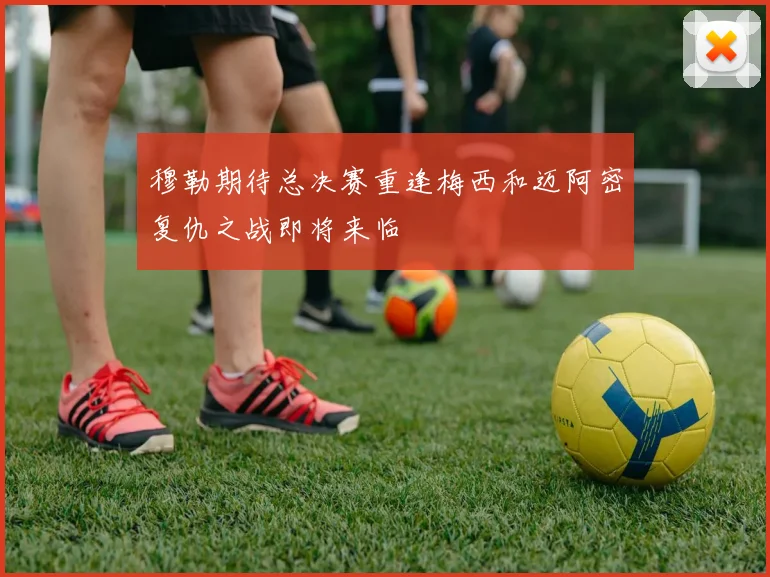 穆勒期待总决赛重逢梅西和迈阿密复仇之战即将来临