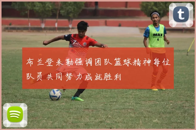 布兰登米勒强调团队篮球精神每位队员共同努力成就胜利