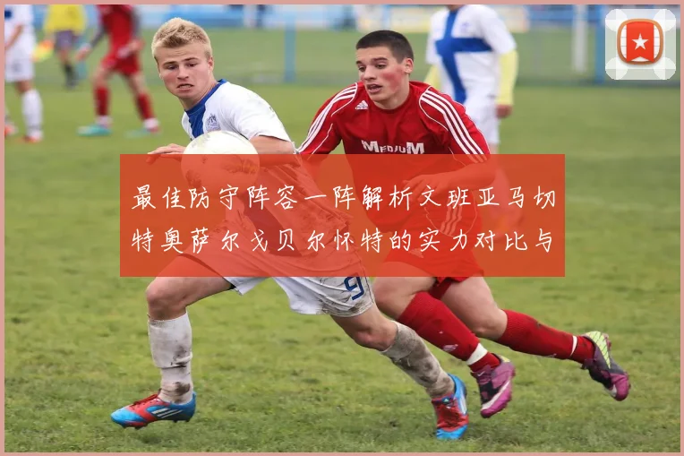 最佳防守阵容一阵解析文班亚马切特奥萨尔戈贝尔怀特的实力对比与展望