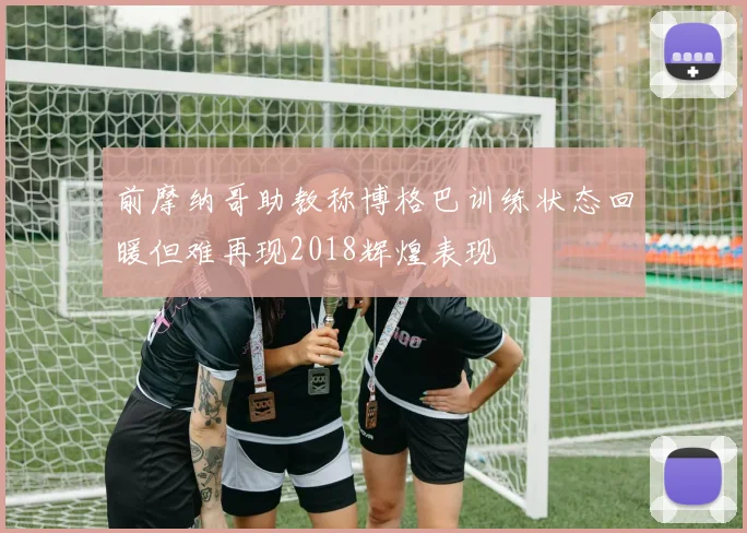 前摩纳哥助教称博格巴训练状态回暖但难再现2018辉煌表现