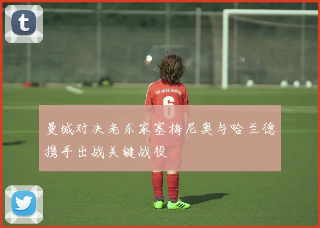 曼城对决老东家塞梅尼奥与哈兰德携手出战关键战役