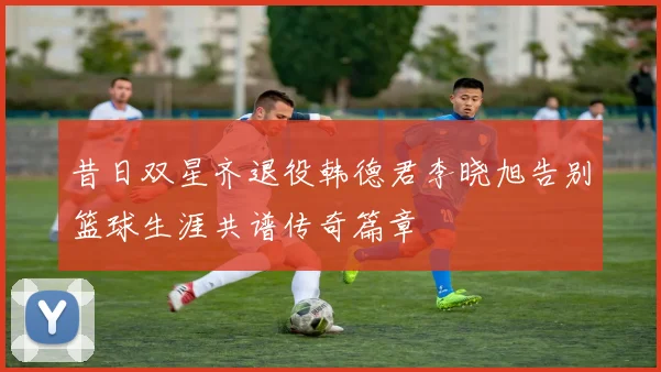 昔日双星齐退役韩德君李晓旭告别篮球生涯共谱传奇篇章