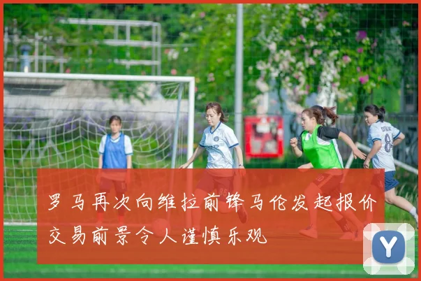 罗马再次向维拉前锋马伦发起报价交易前景令人谨慎乐观