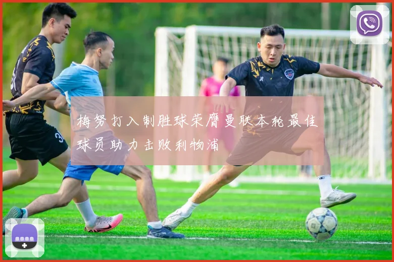 梅努打入制胜球荣膺曼联本轮最佳球员助力击败利物浦