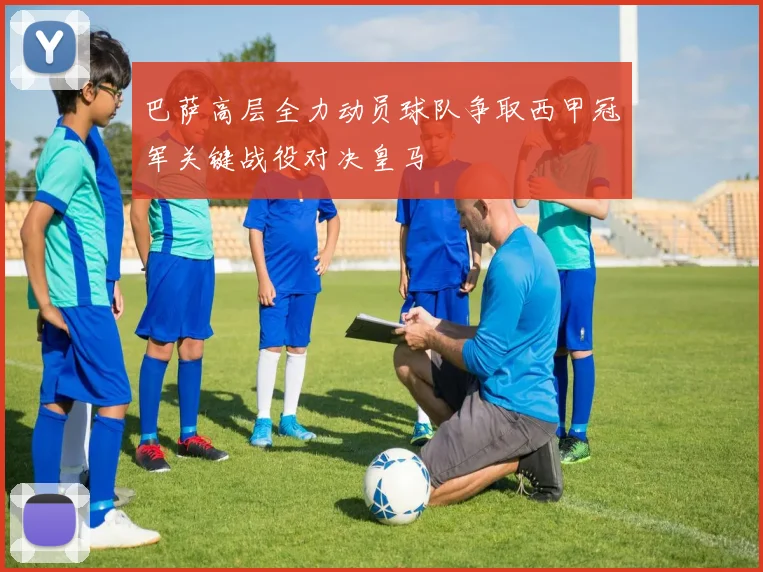 巴萨高层全力动员球队争取西甲冠军关键战役对决皇马